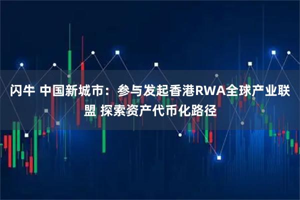 闪牛 中国新城市：参与发起香港RWA全球产业联盟 探索资产代币化路径