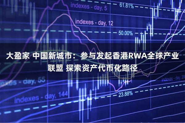 大盈家 中国新城市：参与发起香港RWA全球产业联盟 探索资产代币化路径