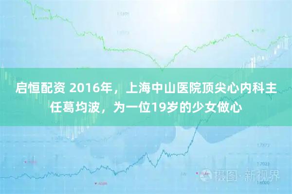 启恒配资 2016年，上海中山医院顶尖心内科主任葛均波，为一位19岁的少女做心