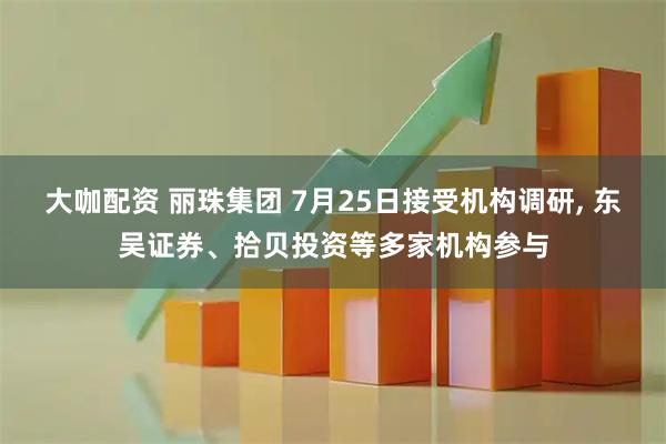 大咖配资 丽珠集团 7月25日接受机构调研, 东吴证券、拾贝投资等多家机构参与