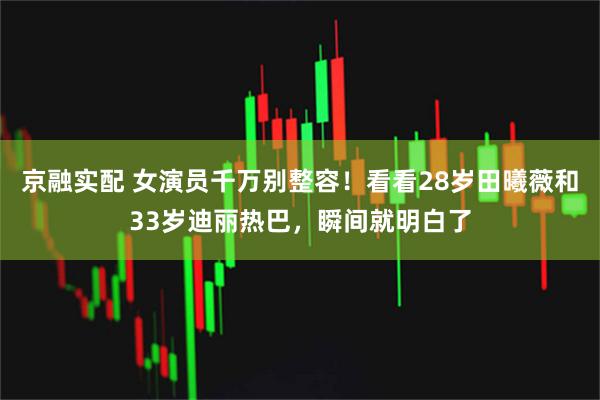 京融实配 女演员千万别整容！看看28岁田曦薇和33岁迪丽热巴，瞬间就明白了