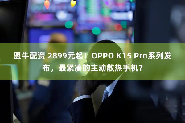 盟牛配资 2899元起！OPPO K15 Pro系列发布，最紧凑的主动散热手机？